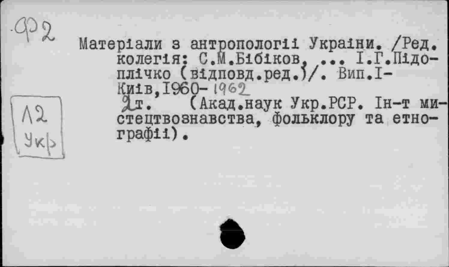 ﻿Матеріали з антропології України. /Ред. колегія: С.М.Бібіков. ... І.Г.Підоплічко (відповд.ред.)/. Вип.І-Киів,І960-
Хі. (Акад.наук Укр.РСР. Ін-т ми стецтвознавства, фольклору та етнографії) .